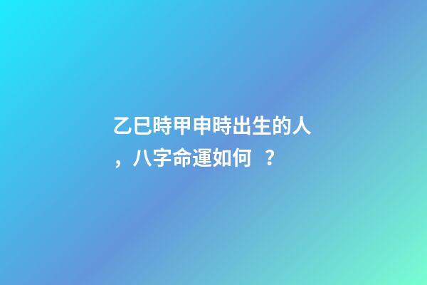 乙巳時甲申時出生的人，八字命運如何？